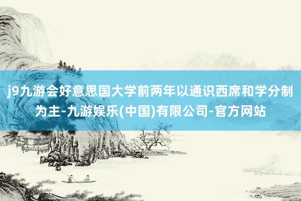 j9九游会好意思国大学前两年以通识西席和学分制为主-九游娱乐(中国)有限公司-官方网站