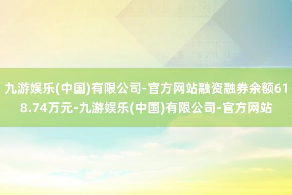 九游娱乐(中国)有限公司-官方网站融资融券余额618.74万元-九游娱乐(中国)有限公司-官方网站