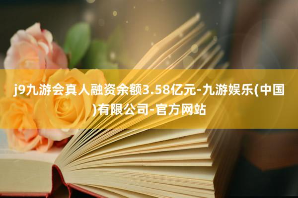 j9九游会真人融资余额3.58亿元-九游娱乐(中国)有限公司-官方网站