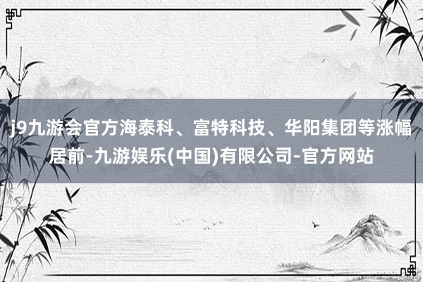 j9九游会官方海泰科、富特科技、华阳集团等涨幅居前-九游娱乐(中国)有限公司-官方网站
