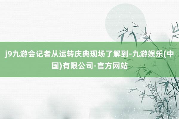 j9九游会记者从运转庆典现场了解到-九游娱乐(中国)有限公司-官方网站