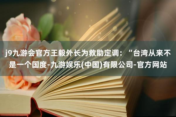 j9九游会官方王毅外长为救助定调：“台湾从来不是一个国度-九游娱乐(中国)有限公司-官方网站