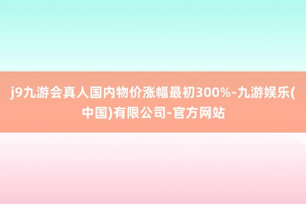 j9九游会真人国内物价涨幅最初300%-九游娱乐(中国)有限公司-官方网站
