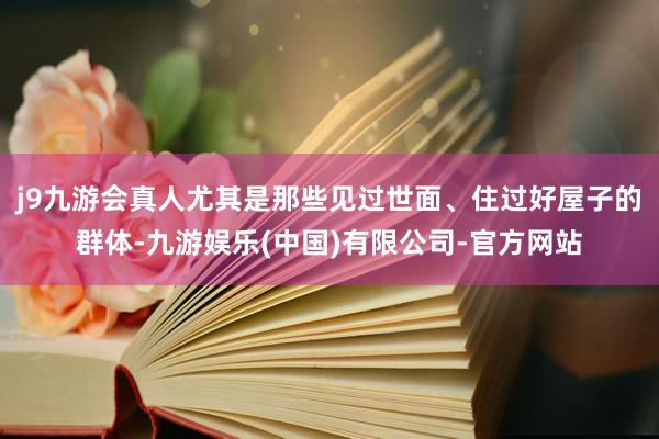 j9九游会真人尤其是那些见过世面、住过好屋子的群体-九游娱乐(中国)有限公司-官方网站
