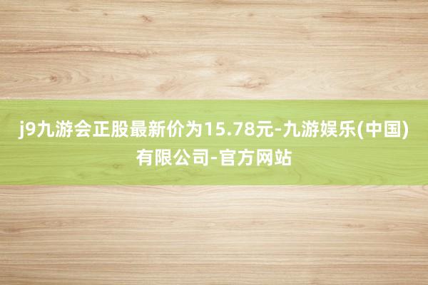 j9九游会正股最新价为15.78元-九游娱乐(中国)有限公司-官方网站