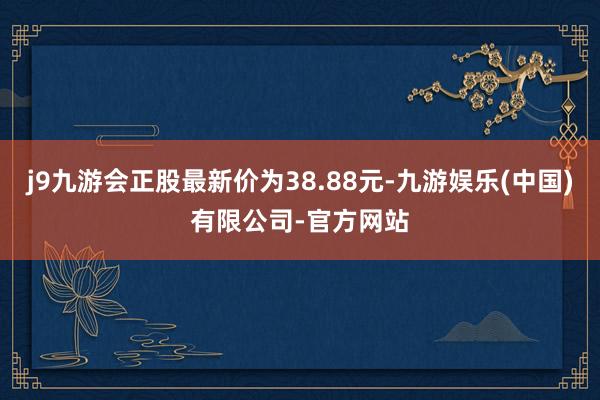 j9九游会正股最新价为38.88元-九游娱乐(中国)有限公司-官方网站