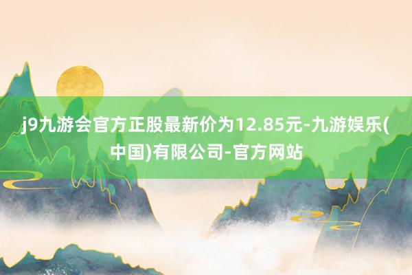 j9九游会官方正股最新价为12.85元-九游娱乐(中国)有限公司-官方网站