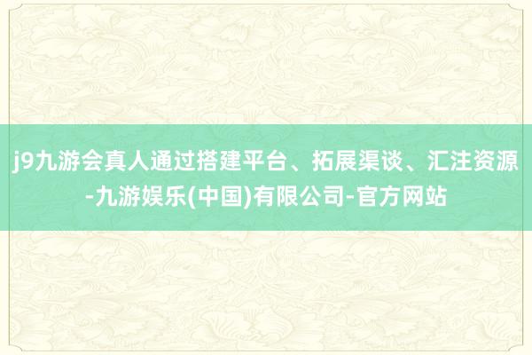 j9九游会真人通过搭建平台、拓展渠谈、汇注资源-九游娱乐(中国)有限公司-官方网站