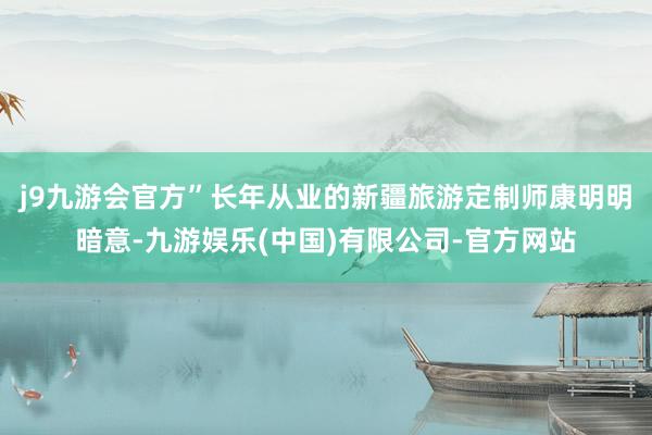 j9九游会官方”长年从业的新疆旅游定制师康明明暗意-九游娱乐(中国)有限公司-官方网站
