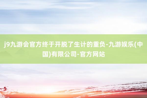 j9九游会官方终于开脱了生计的重负-九游娱乐(中国)有限公司-官方网站