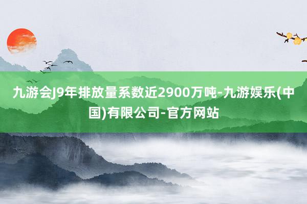 九游会J9年排放量系数近2900万吨-九游娱乐(中国)有限公司-官方网站