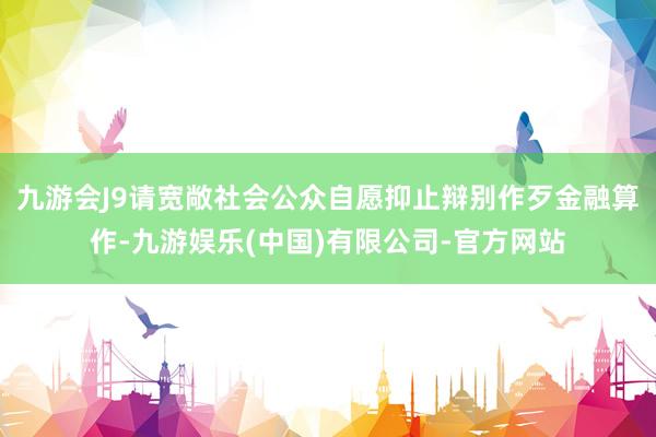 九游会J9请宽敞社会公众自愿抑止辩别作歹金融算作-九游娱乐(中国)有限公司-官方网站