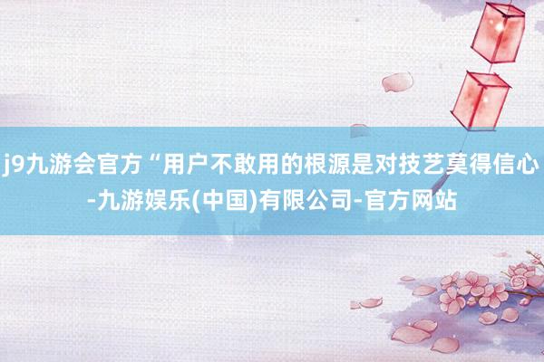 j9九游会官方“用户不敢用的根源是对技艺莫得信心-九游娱乐(中国)有限公司-官方网站