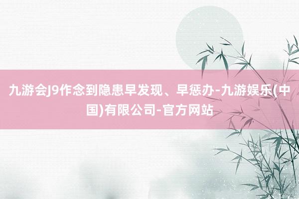 九游会J9作念到隐患早发现、早惩办-九游娱乐(中国)有限公司-官方网站