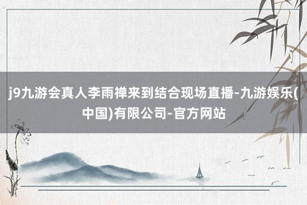 j9九游会真人李雨禅来到结合现场直播-九游娱乐(中国)有限公司-官方网站