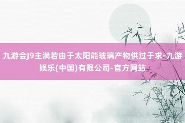 九游会J9主淌若由于太阳能玻璃产物供过于求-九游娱乐(中国)有限公司-官方网站