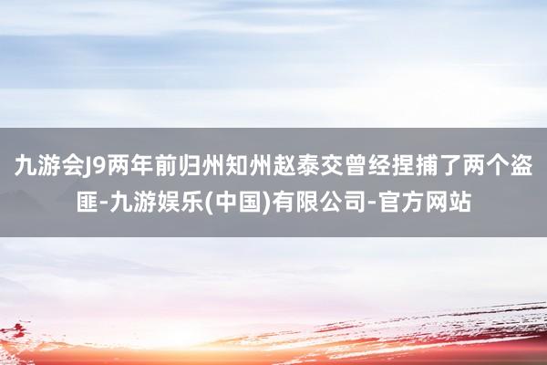 九游会J9两年前归州知州赵泰交曾经捏捕了两个盗匪-九游娱乐(中国)有限公司-官方网站