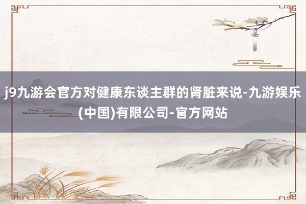 j9九游会官方对健康东谈主群的肾脏来说-九游娱乐(中国)有限公司-官方网站