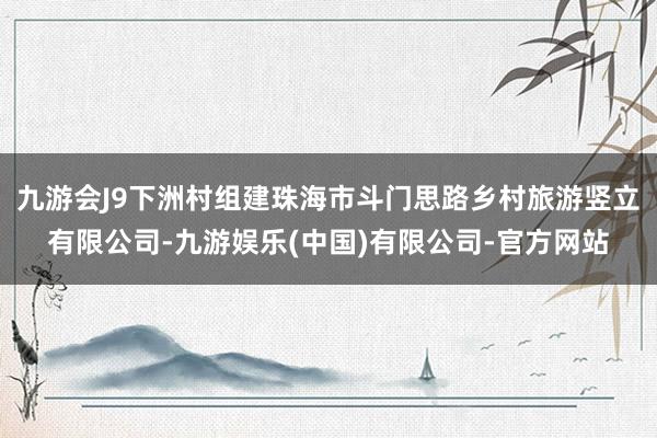 九游会J9下洲村组建珠海市斗门思路乡村旅游竖立有限公司-九游娱乐(中国)有限公司-官方网站