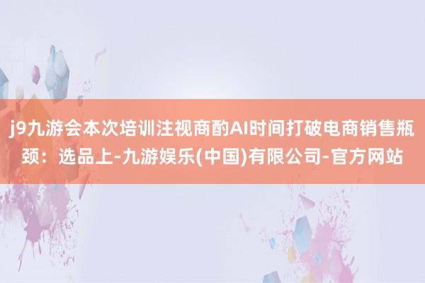 j9九游会本次培训注视商酌AI时间打破电商销售瓶颈:选品上-九游娱乐(中国)有限公司-官方网站