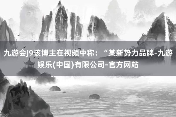 九游会J9该博主在视频中称：“某新势力品牌-九游娱乐(中国)有限公司-官方网站