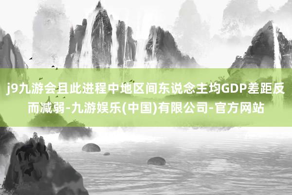 j9九游会且此进程中地区间东说念主均GDP差距反而减弱-九游娱乐(中国)有限公司-官方网站