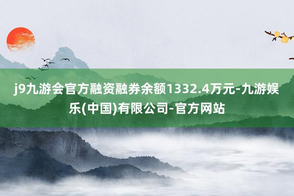 j9九游会官方融资融券余额1332.4万元-九游娱乐(中国)有限公司-官方网站