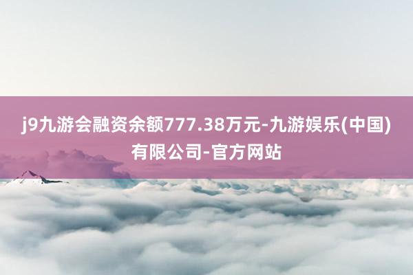j9九游会融资余额777.38万元-九游娱乐(中国)有限公司-官方网站