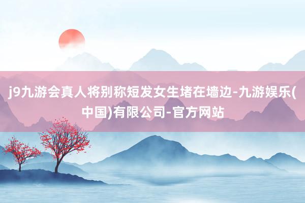 j9九游会真人将别称短发女生堵在墙边-九游娱乐(中国)有限公司-官方网站