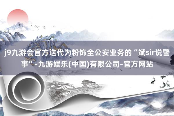 j9九游会官方迭代为粉饰全公安业务的“斌sir说警事”-九游娱乐(中国)有限公司-官方网站
