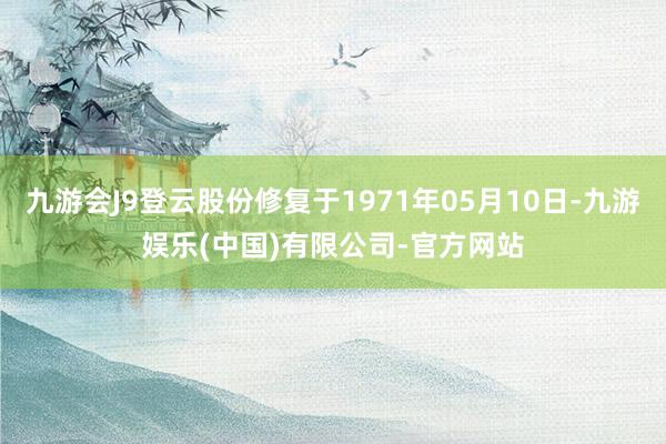 九游会J9登云股份修复于1971年05月10日-九游娱乐(中国)有限公司-官方网站