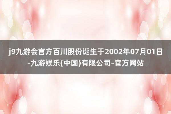 j9九游会官方百川股份诞生于2002年07月01日-九游娱乐(中国)有限公司-官方网站