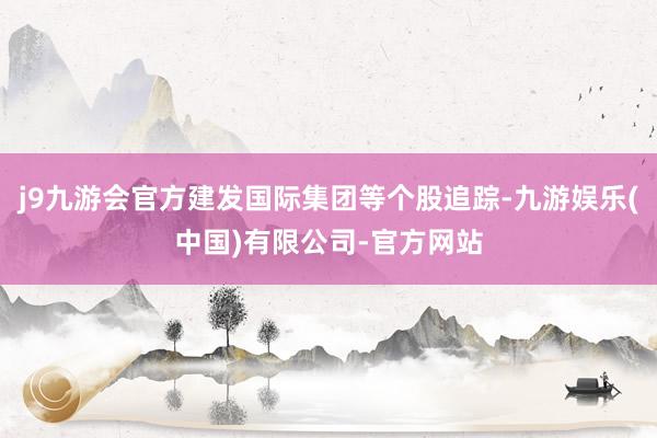 j9九游会官方建发国际集团等个股追踪-九游娱乐(中国)有限公司-官方网站