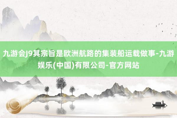九游会J9其宗旨是欧洲航路的集装船运载做事-九游娱乐(中国)有限公司-官方网站