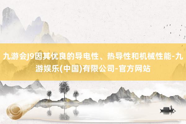 九游会J9因其优良的导电性、热导性和机械性能-九游娱乐(中国)有限公司-官方网站