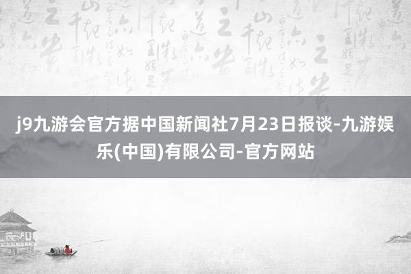 j9九游会官方据中国新闻社7月23日报谈-九游娱乐(中国)有限公司-官方网站