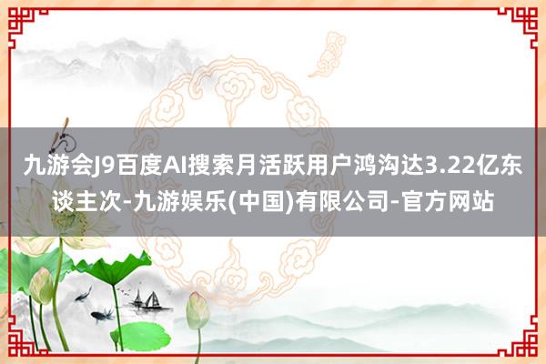 九游会J9百度AI搜索月活跃用户鸿沟达3.22亿东谈主次-九游娱乐(中国)有限公司-官方网站