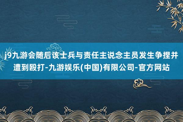 j9九游会随后该士兵与责任主说念主员发生争捏并遭到殴打-九游娱乐(中国)有限公司-官方网站