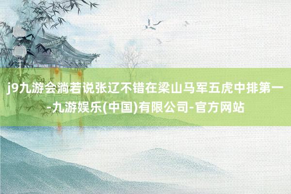 j9九游会淌若说张辽不错在梁山马军五虎中排第一-九游娱乐(中国)有限公司-官方网站