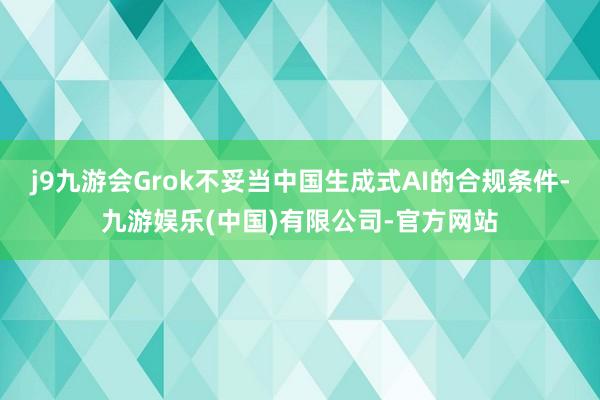 j9九游会Grok不妥当中国生成式AI的合规条件-九游娱乐(中国)有限公司-官方网站
