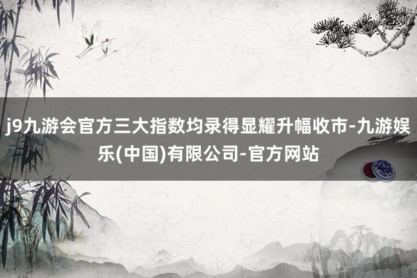 j9九游会官方三大指数均录得显耀升幅收市-九游娱乐(中国)有限公司-官方网站
