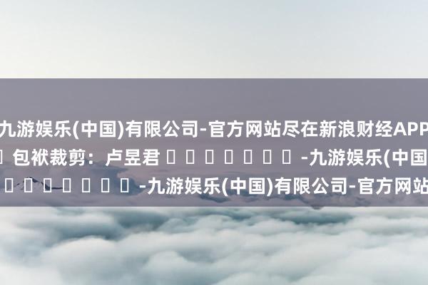 九游娱乐(中国)有限公司-官方网站尽在新浪财经APP            						包袱裁剪：卢昱君 							-九游娱乐(中国)有限公司-官方网站