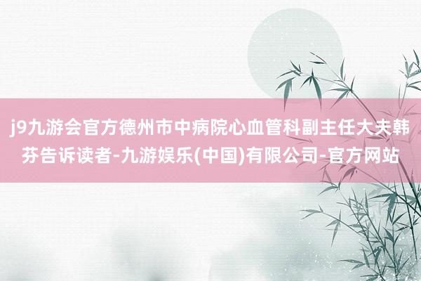 j9九游会官方德州市中病院心血管科副主任大夫韩芬告诉读者-九游娱乐(中国)有限公司-官方网站