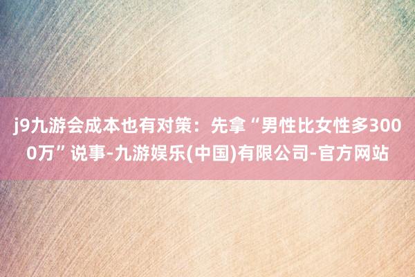 j9九游会成本也有对策：先拿“男性比女性多3000万”说事-九游娱乐(中国)有限公司-官方网站