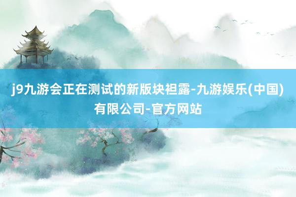 j9九游会正在测试的新版块袒露-九游娱乐(中国)有限公司-官方网站