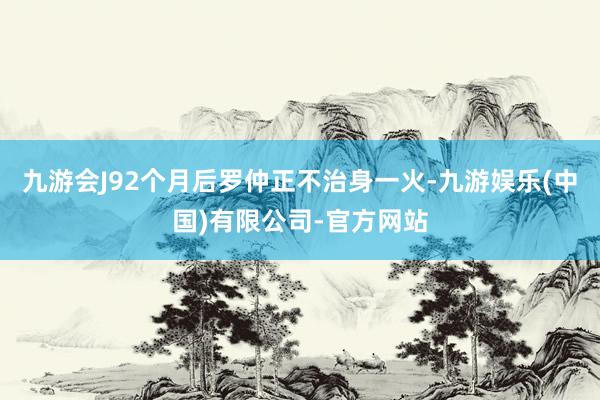 九游会J92个月后罗仲正不治身一火-九游娱乐(中国)有限公司-官方网站