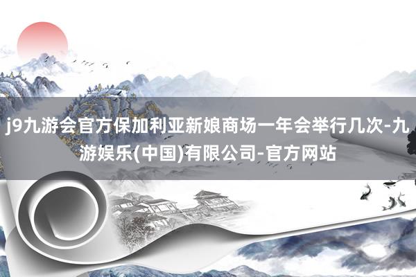j9九游会官方保加利亚新娘商场一年会举行几次-九游娱乐(中国)有限公司-官方网站