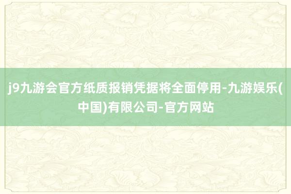 j9九游会官方纸质报销凭据将全面停用-九游娱乐(中国)有限公司-官方网站