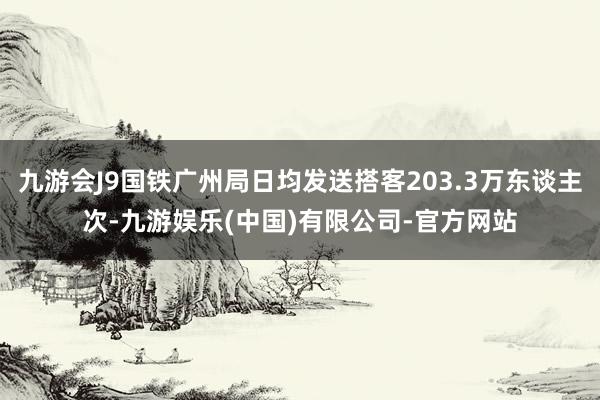 九游会J9国铁广州局日均发送搭客203.3万东谈主次-九游娱乐(中国)有限公司-官方网站