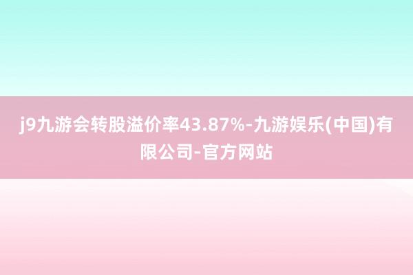 j9九游会转股溢价率43.87%-九游娱乐(中国)有限公司-官方网站